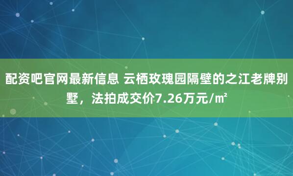 配资吧官网最新信息 云栖玫瑰园隔壁的之江老牌别墅，法拍成交价7.26万元/㎡