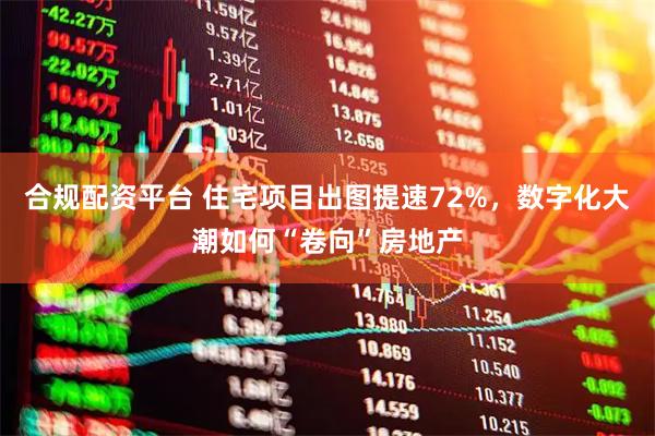 合规配资平台 住宅项目出图提速72%，数字化大潮如何“卷向”房地产