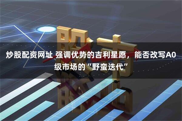 炒股配资网址 强调优势的吉利星愿，能否改写A0级市场的“野蛮迭代”