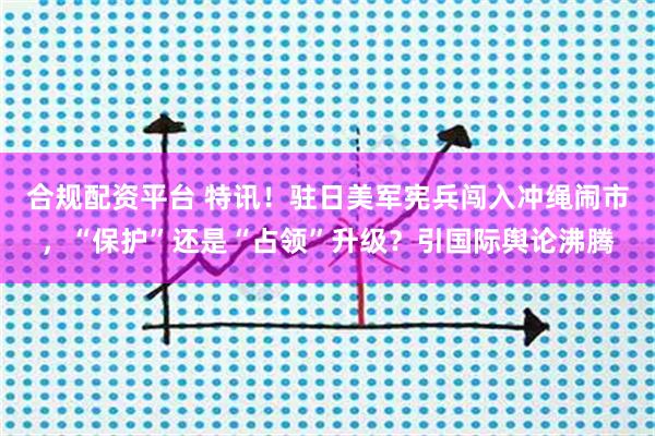 合规配资平台 特讯！驻日美军宪兵闯入冲绳闹市，“保护”还是“占领”升级？引国际舆论沸腾