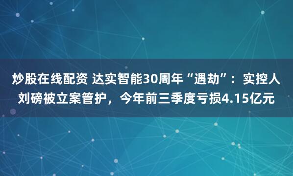炒股在线配资 达实智能30周年“遇劫”：实控人刘磅被立案管护，今年前三季度亏损4.15亿元