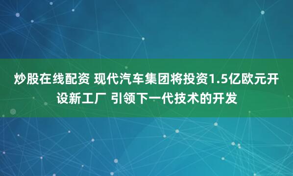 炒股在线配资 现代汽车集团将投资1.5亿欧元开设新工厂 引领下一代技术的开发