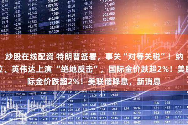 炒股在线配资 特朗普签署，事关“对等关税”！纳指大逆转，特斯拉、英伟达上演 “绝地反击”，国际金价跌超2%！美联储降息，新消息