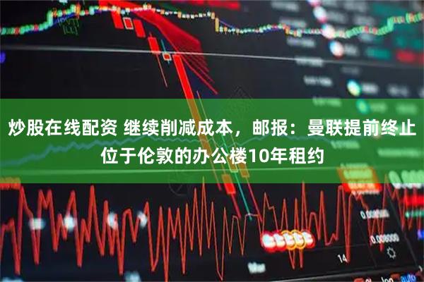 炒股在线配资 继续削减成本，邮报：曼联提前终止位于伦敦的办公楼10年租约