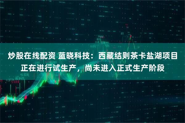 炒股在线配资 蓝晓科技：西藏结则茶卡盐湖项目正在进行试生产，尚未进入正式生产阶段