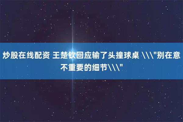 炒股在线配资 王楚钦回应输了头撞球桌 \＂别在意不重要的细节\＂