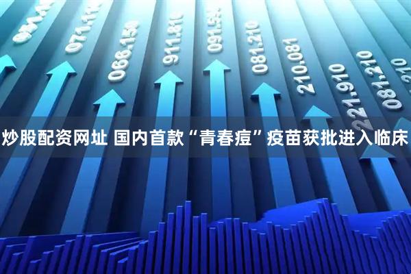 炒股配资网址 国内首款“青春痘”疫苗获批进入临床