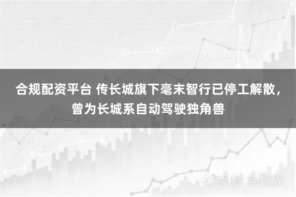 合规配资平台 传长城旗下毫末智行已停工解散，曾为长城系自动驾驶独角兽