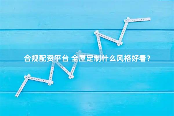 合规配资平台 全屋定制什么风格好看?