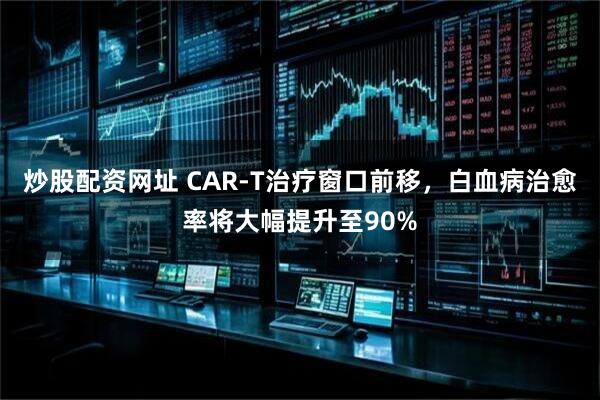 炒股配资网址 CAR-T治疗窗口前移，白血病治愈率将大幅提升至90%