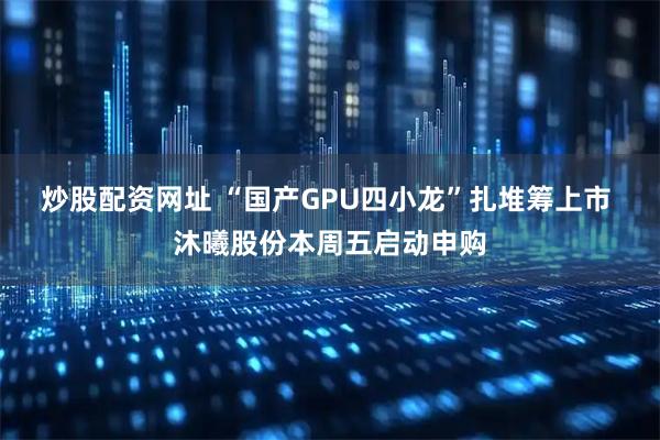 炒股配资网址 “国产GPU四小龙”扎堆筹上市 沐曦股份本周五启动申购