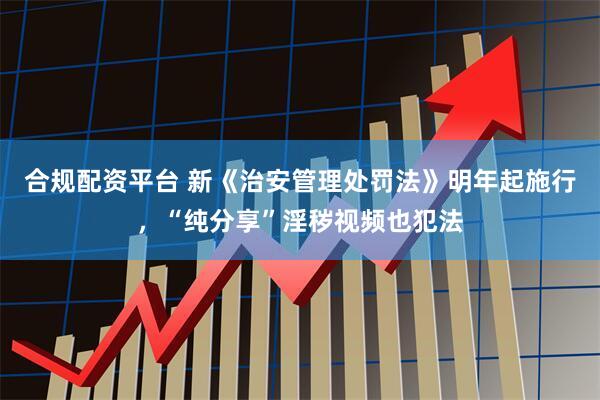 合规配资平台 新《治安管理处罚法》明年起施行，“纯分享”淫秽视频也犯法