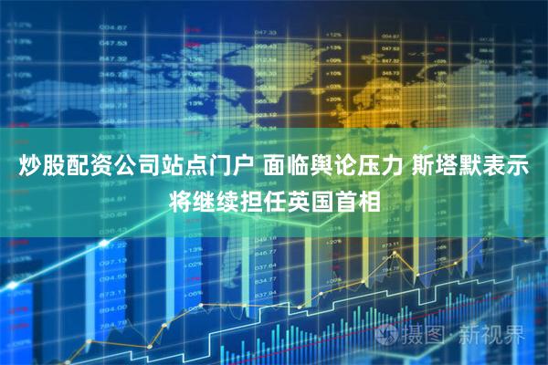 炒股配资公司站点门户 面临舆论压力 斯塔默表示将继续担任英国首相