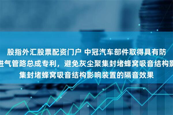 股指外汇股票配资门户 中冠汽车部件取得具有防尘固定结构的空滤进气管路总成专利，避免灰尘聚集封堵蜂窝吸音结构影响装置的隔音效果