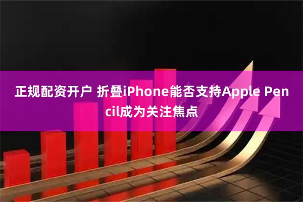 正规配资开户 折叠iPhone能否支持Apple Pencil成为关注焦点