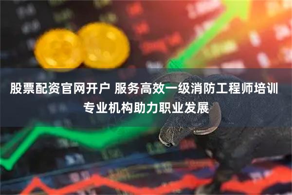 股票配资官网开户 服务高效一级消防工程师培训 专业机构助力职业发展